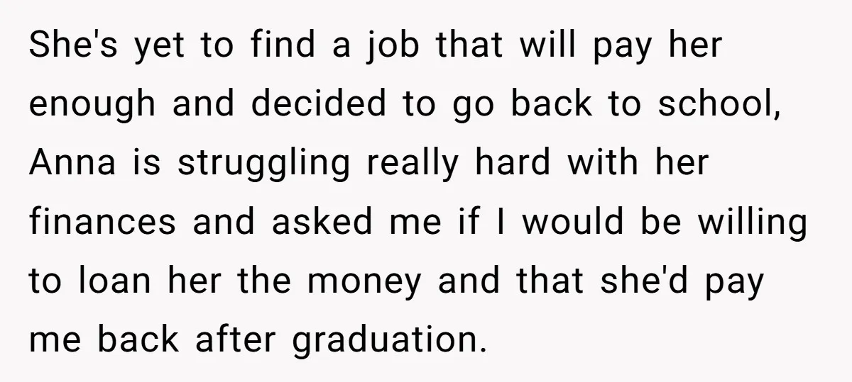 She's yet to find a job that will pay her enough and decided to go back to school, Anna is struggling really hard with her finances and asked me if...
