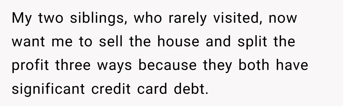 My two siblings, who rarely visited, now want me to sell the house and split the profit three ways because they both have significant credit card debt.