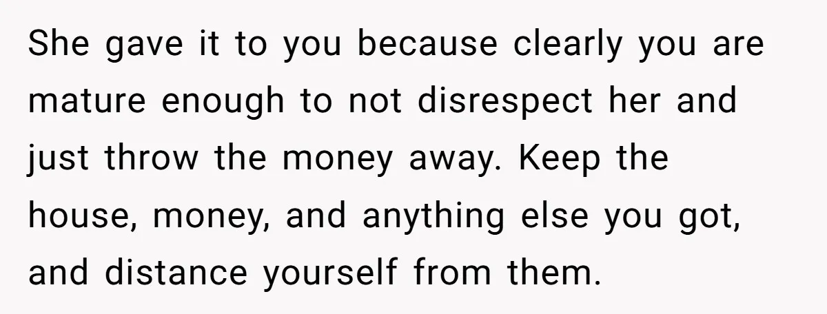 She gave it to you because clearly you are mature enough to not disrespect her and just throw the money away. Keep the house, money, and anything else you got,...