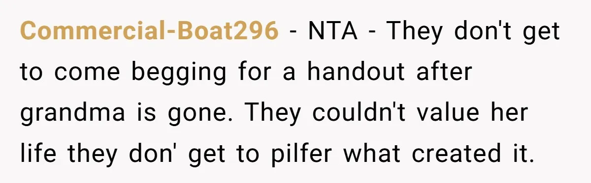 Commercial-Boat296 − NTA - They don't get to come begging for a handout after grandma is gone. They couldn't value her life they don' get to pilfer what created it.