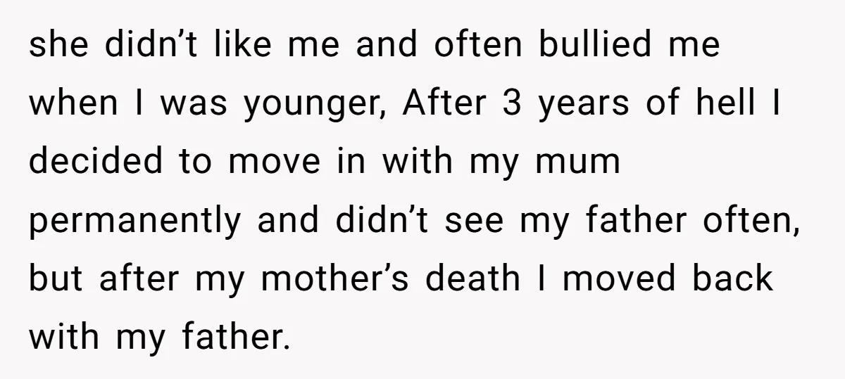 she didn’t like me and often bullied me when I was younger, After 3 years of hell I decided to move in with my mum permanently and didn’t see my...