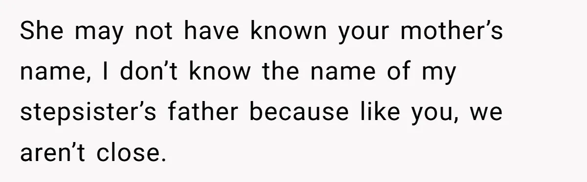 She may not have known your mother’s name, I don’t know the name of my stepsister’s father because like you, we aren’t close.