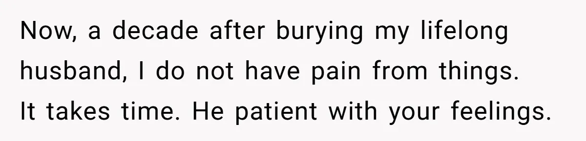 Now, a decade after burying my lifelong husband, I do not have pain from things. It takes time. He patient with your feelings.