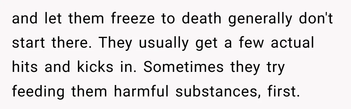 and let them freeze to death generally don't start there. They usually get a few actual hits and kicks in. Sometimes they try feeding them harmful substances, first.