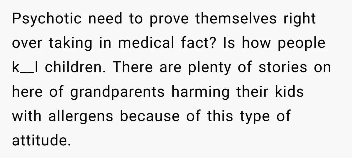 Psychotic need to prove themselves right over taking in medical fact? Is how people k__l children. There are plenty of stories on here of grandparents harming their kids with allergens...