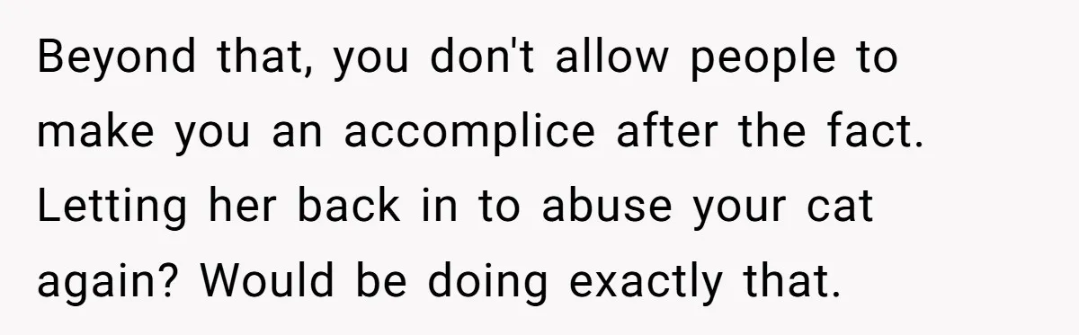 Beyond that, you don't allow people to make you an accomplice after the fact. Letting her back in to abuse your cat again? Would be doing exactly that.
