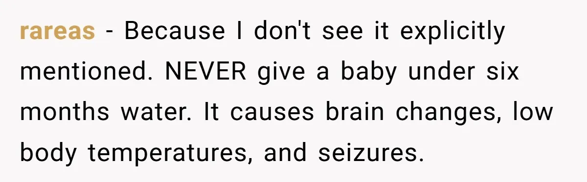 rareas − Because I don't see it explicitly mentioned. NEVER give a baby under six months water. It causes brain changes, low body temperatures, and seizures.