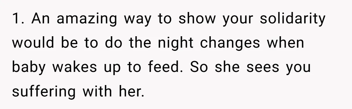 1. An amazing way to show your solidarity would be to do the night changes when baby wakes up to feed. So she sees you suffering with her.