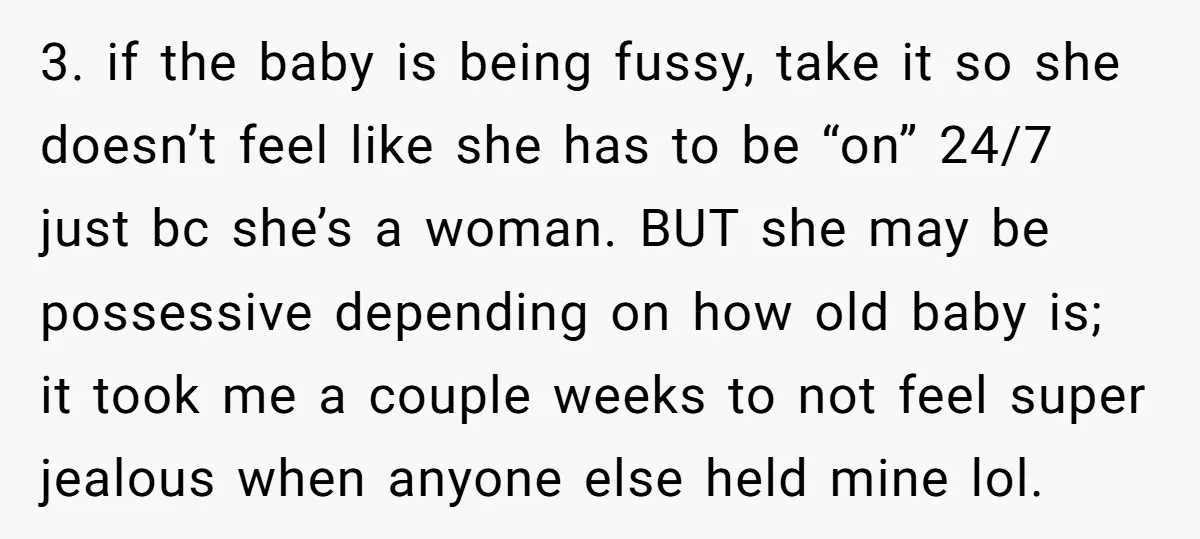 3. if the baby is being fussy, take it so she doesn’t feel like she has to be “on” 24/7 just bc she’s a woman. BUT she may be possessive...