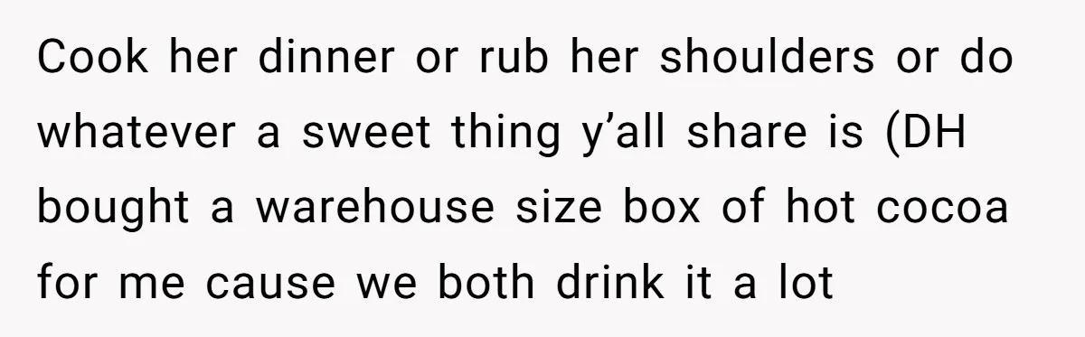 Cook her dinner or rub her shoulders or do whatever a sweet thing y’all share is (DH bought a warehouse size box of hot cocoa for me cause we both...