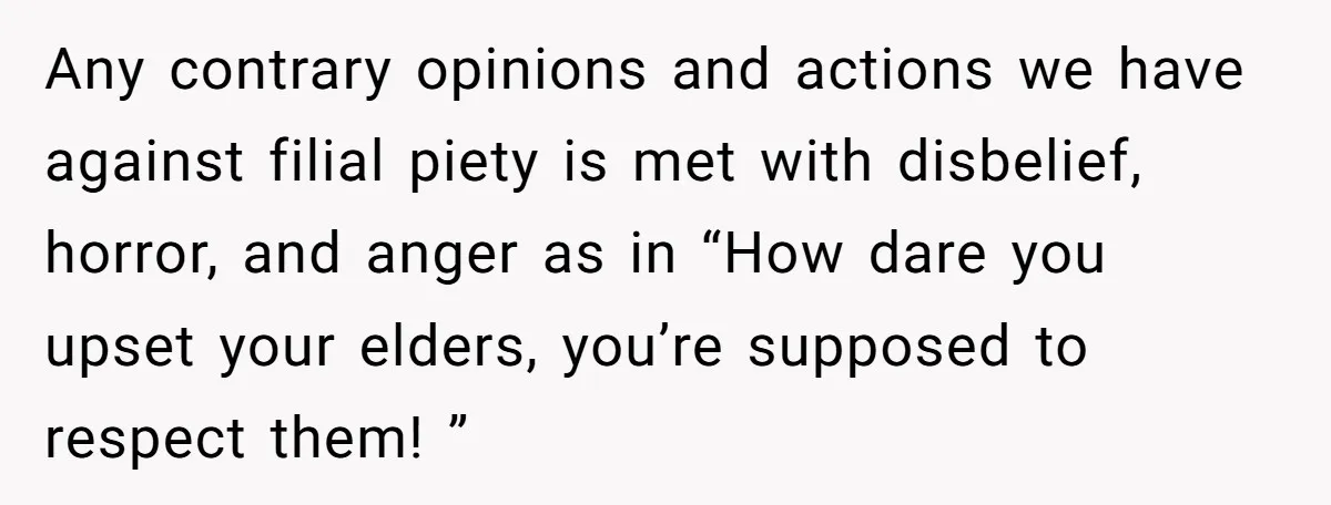 Any contrary opinions and actions we have against filial piety is met with disbelief, horror, and anger as in “How dare you upset your elders, you’re supposed to respect them!...