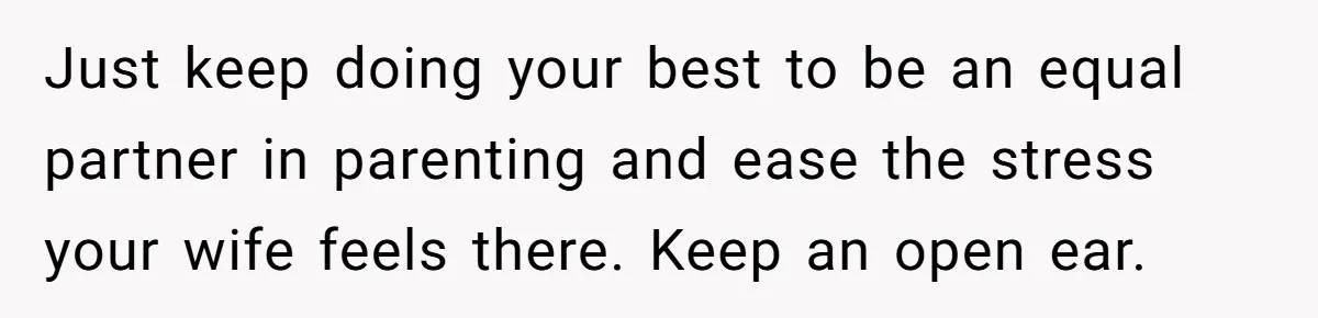 Just keep doing your best to be an equal partner in parenting and ease the stress your wife feels there. Keep an open ear.