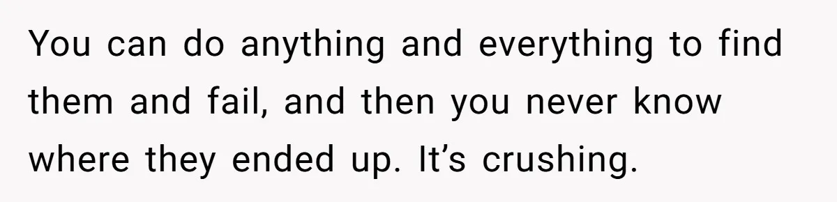 You can do anything and everything to find them and fail, and then you never know where they ended up. It’s crushing.