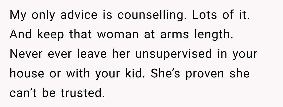 My only advice is counselling. Lots of it. And keep that woman at arms length. Never ever leave her unsupervised in your house or with your kid. She’s proven she...