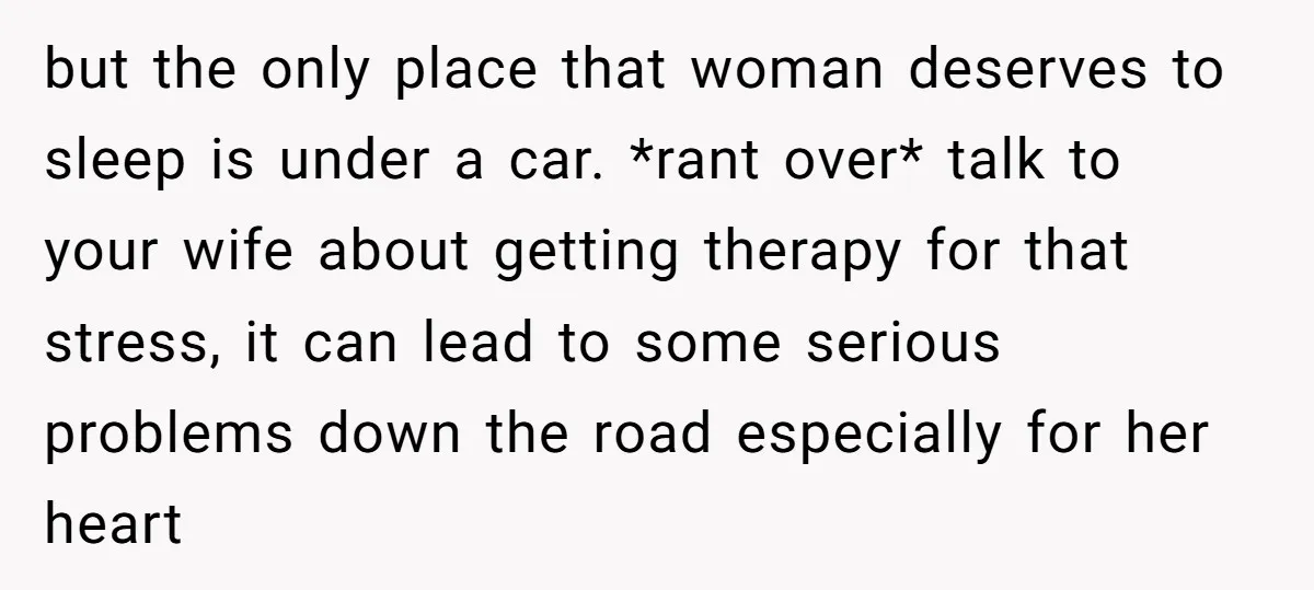 but the only place that woman deserves to sleep is under a car. *rant over* talk to your wife about getting therapy for that stress, it can lead to some...