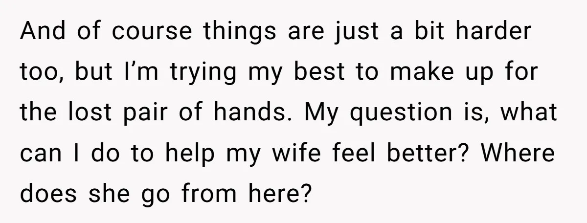 And of course things are just a bit harder too, but I’m trying my best to make up for the lost pair of hands. My question is, what can I...