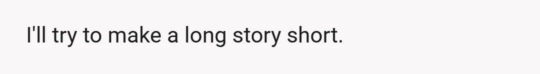 I'll try to make a long story short.