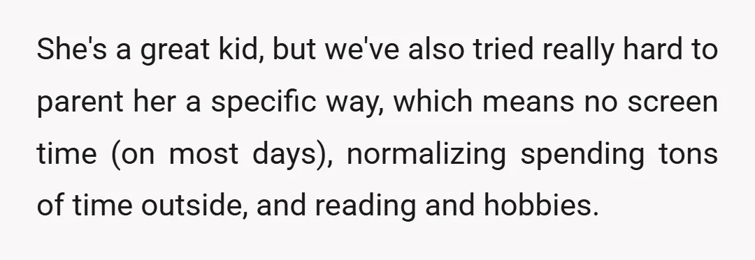 She's a great kid, but we've also tried really hard to parent her a specific way, which means no screen time (on most days), normalizing spending tons of time outside,...