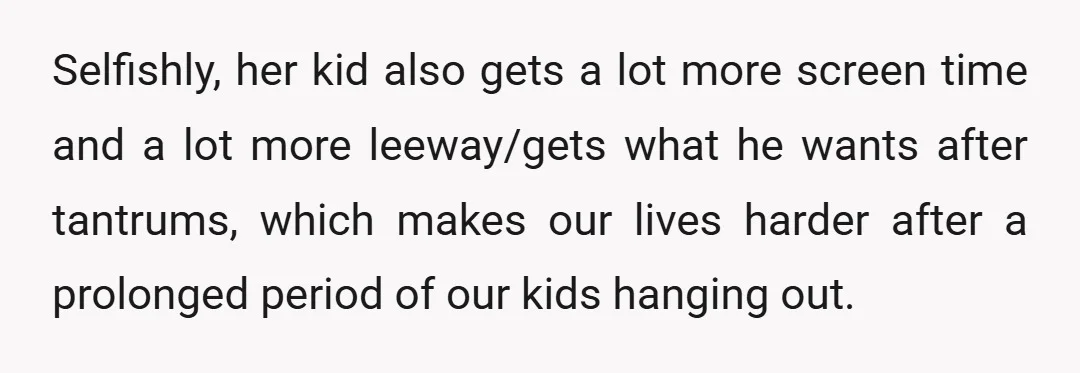 Selfishly, her kid also gets a lot more screen time and a lot more leeway/gets what he wants after tantrums, which makes our lives harder after a prolonged period of...