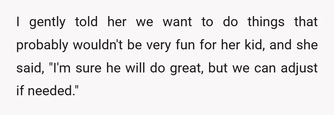 I gently told her we want to do things that probably wouldn't be very fun for her kid, and she said, "I'm sure he will do great, but we can...