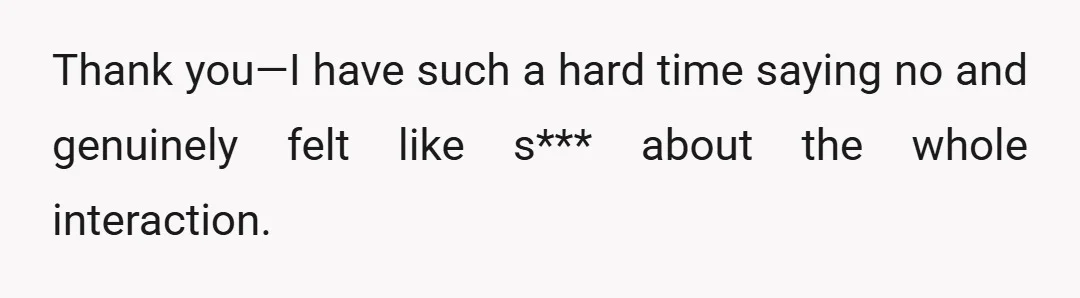 Thank you—I have such a hard time saying no and genuinely felt like s*** about the whole interaction.