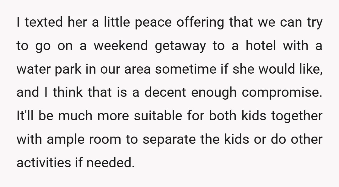 I texted her a little peace offering that we can try to go on a weekend getaway to a hotel with a water park in our area sometime if she...
