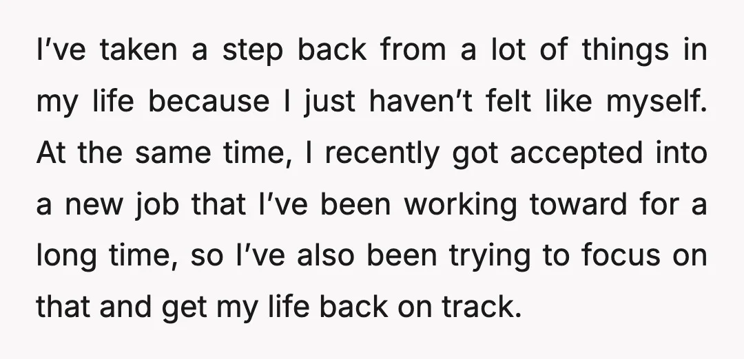 I’ve taken a step back from a lot of things in my life because I just haven’t felt like myself. At the same time, I recently got accepted into a...