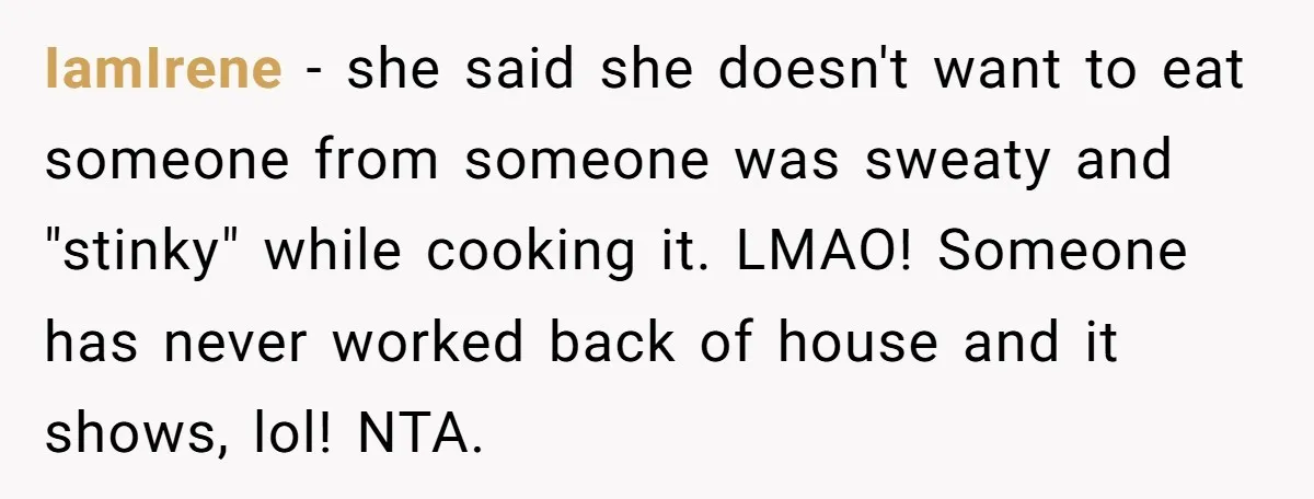 IamIrene − she said she doesn't want to eat someone from someone was sweaty and "stinky" while cooking it. LMAO! Someone has never worked back of house and it shows,...