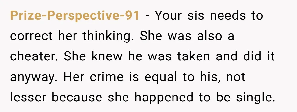Prize-Perspective-91 - Your sis needs to correct her thinking. She was also a cheater. She knew he was taken and did it anyway. Her crime is equal to his, not...