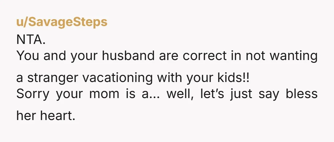 u/SavageSteps
NTA.
You and your husband are correct in not wanting a stranger vacationing with your kids!!
Sorry your mom is a… well, let’s just say bless her heart.