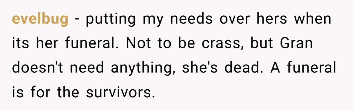 evelbug − putting my needs over hers when its her funeral. Not to be crass, but Gran doesn't need anything, she's dead. A funeral is for the survivors.