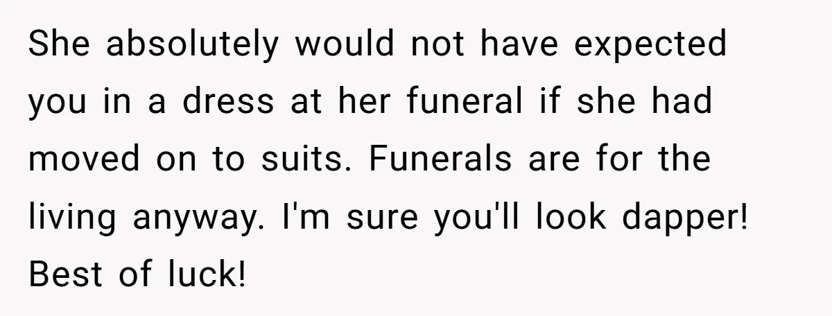 She absolutely would not have expected you in a dress at her funeral if she had moved on to suits. Funerals are for the living anyway. I'm sure you'll look...
