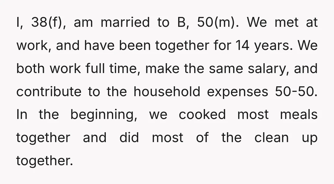 I, 38(f), am married to B, 50(m). We met at work, and have been together for 14 years. We both work full time, make the same salary, and contribute to...