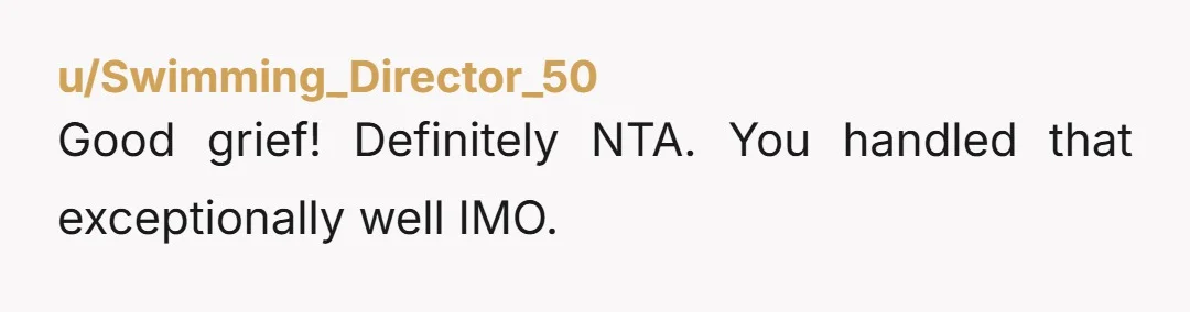 u/Swimming_Director_50
Good grief! Definitely NTA. You handled that exceptionally well IMO.