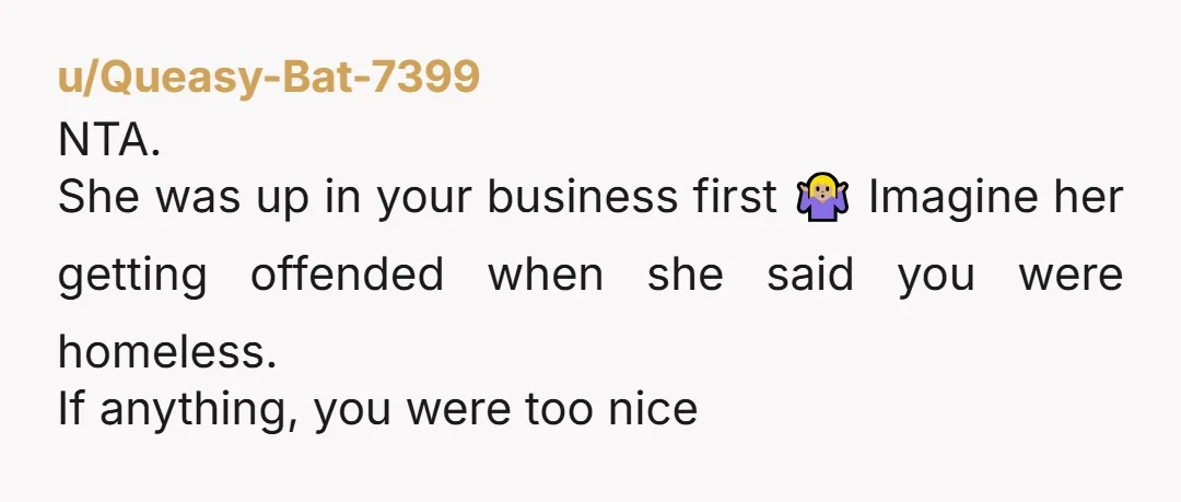 u/Queasy-Bat-7399
NTA.
She was up in your business first 🤷🏼♀️ Imagine her getting offended when she said you were homeless.
If anything, you were too nice