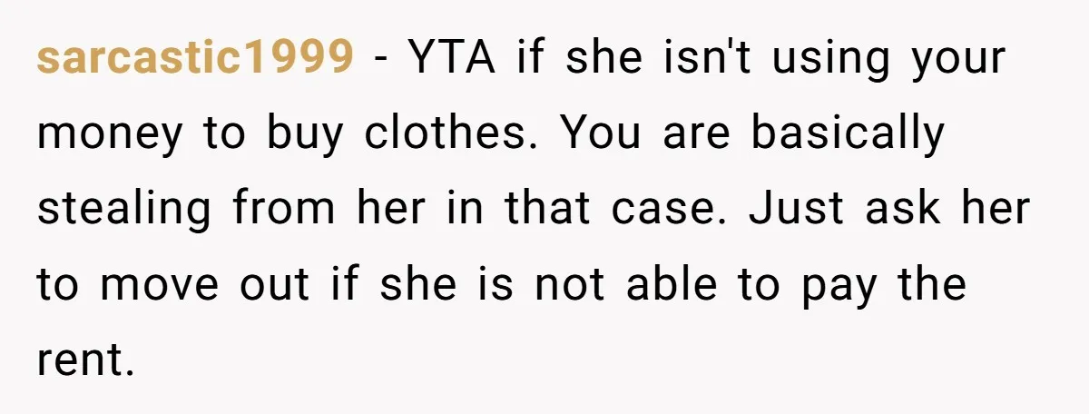 sarcastic1999 - YTA if she isn't using your money to buy clothes. You are basically stealing from her in that case. Just ask her to move out if she is...