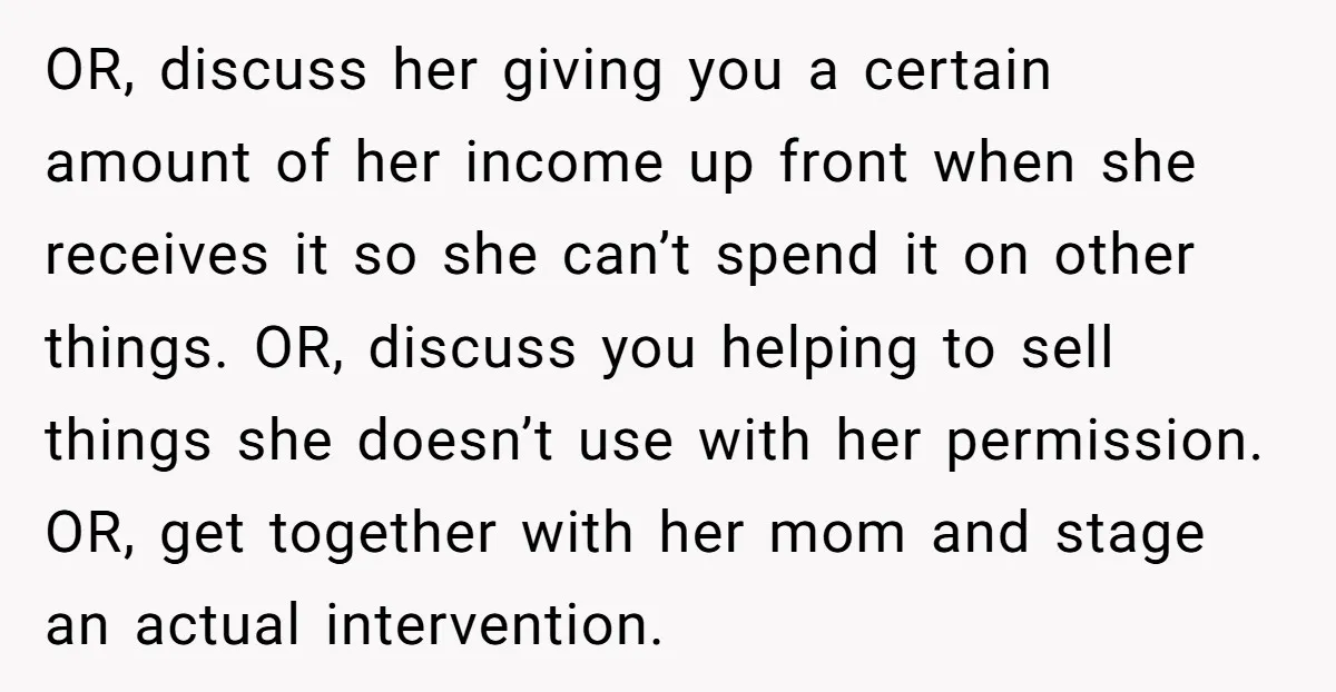 OR, discuss her giving you a certain amount of her income up front when she receives it so she can’t spend it on other things. OR, discuss you helping to...