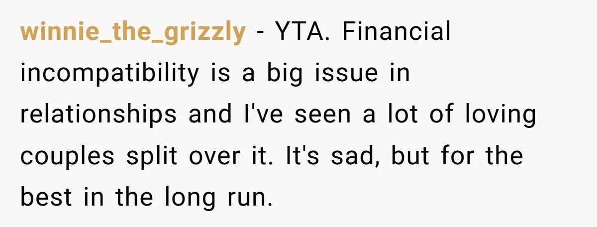 winnie_the_grizzly - YTA. Financial incompatibility is a big issue in relationships and I've seen a lot of loving couples split over it. It's sad, but for the best in the...