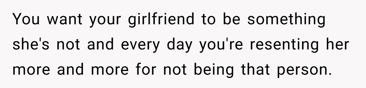 You want your girlfriend to be something she's not and every day you're resenting her more and more for not being that person.