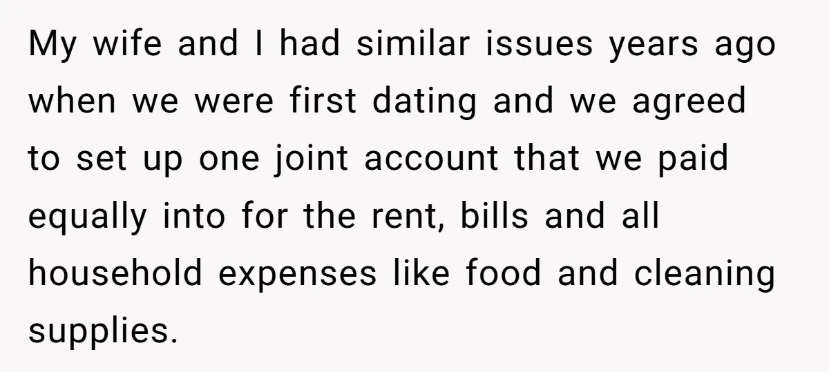 My wife and I had similar issues years ago when we were first dating and we agreed to set up one joint account that we paid equally into for the...