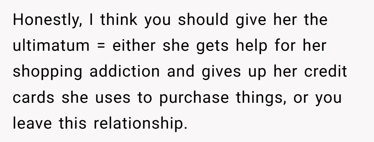 Honestly, I think you should give her the ultimatum = either she gets help for her shopping addiction and gives up her credit cards she uses to purchase things, or...