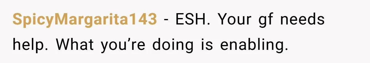 SpicyMargarita143 - ESH. Your gf needs help. What you’re doing is enabling.