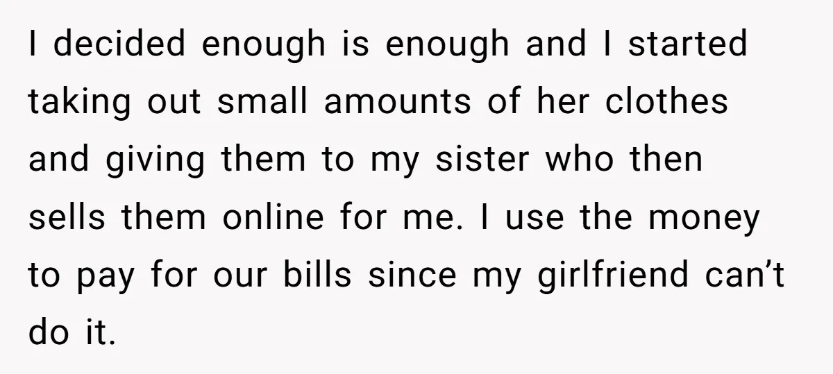 I decided enough is enough and I started taking out small amounts of her clothes and giving them to my sister who then sells them online for me. I use...