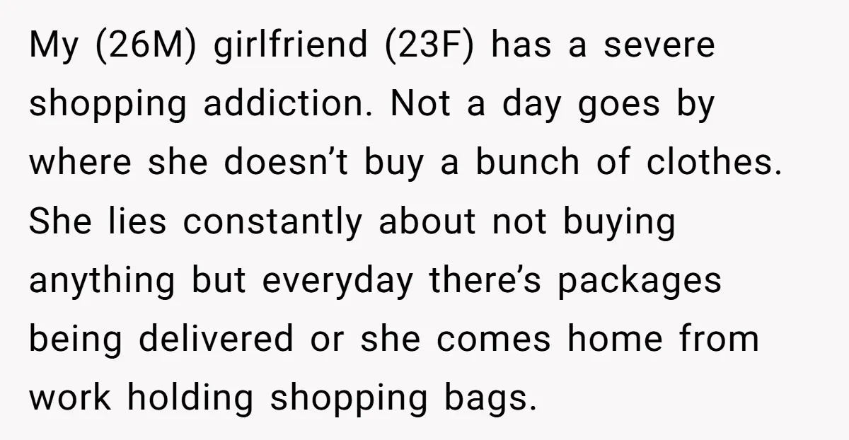 My (26M) girlfriend (23F) has a severe shopping addiction. Not a day goes by where she doesn’t buy a bunch of clothes. She lies constantly about not buying anything but...