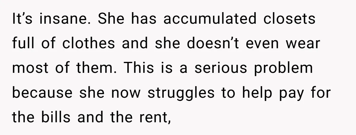 It’s insane. She has accumulated closets full of clothes and she doesn’t even wear most of them. This is a serious problem because she now struggles to help pay for...