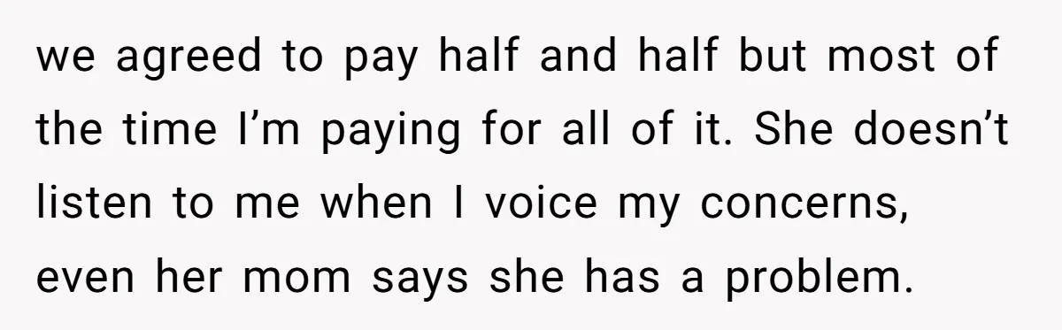 we agreed to pay half and half but most of the time I’m paying for all of it. She doesn’t listen to me when I voice my concerns, even her...