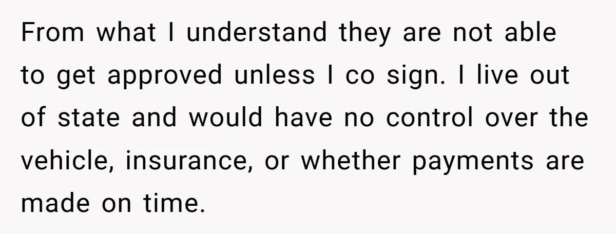From what I understand they are not able to get approved unless I co sign. I live out of state and would have no control over the vehicle, insurance, or...