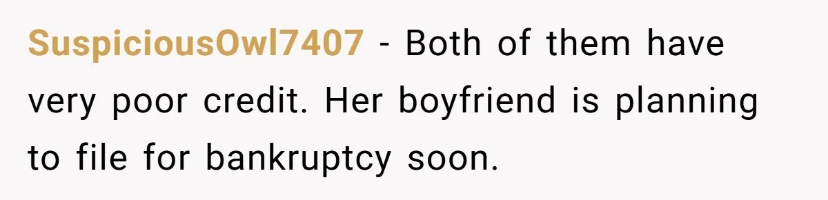 SuspiciousOwl7407 − Both of them have very poor credit. Her boyfriend is planning to file for bankruptcy soon.