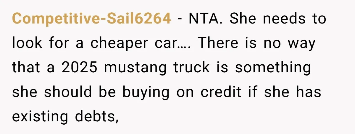 Competitive-Sail6264 − NTA. She needs to look for a cheaper car…. There is no way that a 2025 mustang truck is something she should be buying on credit if she...