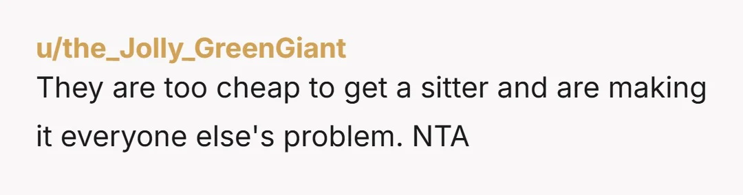u/the_Jolly_GreenGiant
They are too cheap to get a sitter and are making it everyone else's problem. NTA